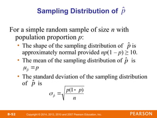 Copyright © 2014, 2013, 2010 and 2007 Pearson Education, Inc.
8-52
For a simple random sample of size n with
population proportion p:
• The shape of the sampling distribution of is
approximately normal provided np(1 – p) ≥ 10.
• The mean of the sampling distribution of is
• The standard deviation of the sampling distribution
of is
Sampling Distribution of

ˆ
p

ˆ
p

ˆ
p p

ˆ
p
 ˆ
p 
p(1 p)
n
p̂
 