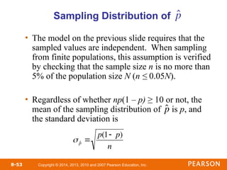 Copyright © 2014, 2013, 2010 and 2007 Pearson Education, Inc.
8-53
Sampling Distribution of
• The model on the previous slide requires that the
sampled values are independent. When sampling
from finite populations, this assumption is verified
by checking that the sample size n is no more than
5% of the population size N (n ≤ 0.05N).
• Regardless of whether np(1 – p) ≥ 10 or not, the
mean of the sampling distribution of is p, and
the standard deviation is

ˆ
p
 ˆ
p 
p(1 p)
n
p̂
 