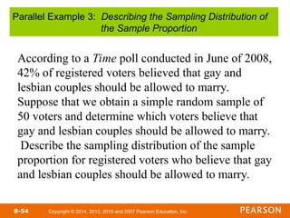 Copyright © 2014, 2013, 2010 and 2007 Pearson Education, Inc.
8-54
According to a Time poll conducted in June of 2008,
42% of registered voters believed that gay and
lesbian couples should be allowed to marry.
Suppose that we obtain a simple random sample of
50 voters and determine which voters believe that
gay and lesbian couples should be allowed to marry.
Describe the sampling distribution of the sample
proportion for registered voters who believe that gay
and lesbian couples should be allowed to marry.
Parallel Example 3: Describing the Sampling Distribution of
the Sample Proportion
 