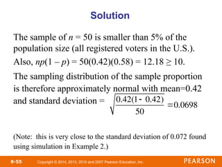 Copyright © 2014, 2013, 2010 and 2007 Pearson Education, Inc.
8-55
Solution
The sample of n = 50 is smaller than 5% of the
population size (all registered voters in the U.S.).
Also, np(1 – p) = 50(0.42)(0.58) = 12.18 ≥ 10.
The sampling distribution of the sample proportion
is therefore approximately normal with mean=0.42
and standard deviation =
(Note: this is very close to the standard deviation of 0.072 found
using simulation in Example 2.)
0.42(1 0.42)
50
0.0698
 