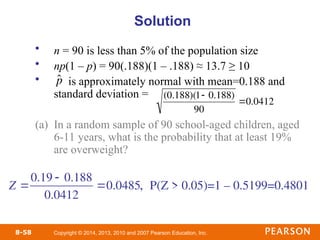 Copyright © 2014, 2013, 2010 and 2007 Pearson Education, Inc.
8-58
• n = 90 is less than 5% of the population size
• np(1 – p) = 90(.188)(1 – .188) ≈ 13.7 ≥ 10
• is approximately normal with mean=0.188 and
standard deviation =
(a) In a random sample of 90 school-aged children, aged
6-11 years, what is the probability that at least 19%
are overweight?
Solution

ˆ
p

(0.188)(1 0.188)
90
0.0412
, P(Z > 0.05)=1 – 0.5199=0.4801
Z 
0.19  0.188
0.0412
0.0485
 