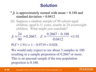 Copyright © 2014, 2013, 2010 and 2007 Pearson Education, Inc.
8-59
• is approximately normal with mean = 0.188 and
standard deviation = 0.0412
(b) Suppose a random sample of 90 school-aged
children, aged 6-11 years, results in 24 overweight
children. What might you conclude?
Solution

ˆ
p
,
P(Z > 1.91) = 1 – 0.9719 = 0.028.
We would only expect to see about 3 samples in 100
resulting in a sample proportion of 0.2667 or more.
This is an unusual sample if the true population
proportion is 0.188.
p̂ 
24
90
0.2667 Z 
0.2667  0.188
0.0412
1.91
 