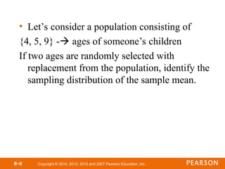 Copyright © 2014, 2013, 2010 and 2007 Pearson Education, Inc.
• Let’s consider a population consisting of
{4, 5, 9} - ages of someone’s children
If two ages are randomly selected with
replacement from the population, identify the
sampling distribution of the sample mean.
8-6
 