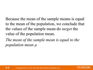 Copyright © 2014, 2013, 2010 and 2007 Pearson Education, Inc.
Because the mean of the sample means is equal
to the mean of the population, we conclude that
the values of the sample mean do target the
value of the population mean.
The mean of the sample mean is equal to the
population mean µ
8-9
 
