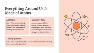Everything Around Us Is
Made of Atoms
All Matter
Every living and non-living
thing is ultimately made of
atoms — the fundamental
building blocks of matter.
Incredibly Tiny
Atoms are so small they
cannot be seen with the
naked eye — even the most
powerful optical microscopes
struggle to observe them.
The Big Question
Is the atom truly the smallest unit of matter, or can it be divided
into even smaller particles?
 