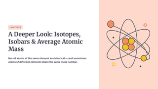 CHAPTER 8.9
A Deeper Look: Isotopes,
Isobars & Average Atomic
Mass
Not all atoms of the same element are identical — and sometimes
atoms of different elements share the same mass number.
 