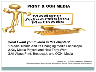 PRINT & OOH MEDIA




What I want you to learn in this chapter?
1.Media Trends And Its Changing Media Landscape
2.Key Media Players and How They Work
3.All About Print, Broadcast, and OOH Media

                                                             Prepared by: Lyn Torres (Marketing Department)
           Condensed from various authors- Moriarty, Belche, Oguinn, and other internet and personal resource materials
 