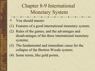 Chapter 8-9 International
            Monetary System
      You should master:
(1)   Features of a good international monetary system;
(2)   Rules of the games, and the advantages and
      disadvantages of the three international monetary
      systems;
(3)   The fundamental and immediate cause for the
      collapse of the Bretton Woods system;
(4)   Some terms, like gold points,
 
