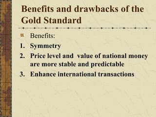 Benefits and drawbacks of the
Gold Standard
   Benefits:
1. Symmetry
2. Price level and value of national money
   are more stable and predictable
3. Enhance international transactions
 