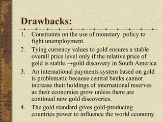 Drawbacks:
1. Constraints on the use of monetary policy to
   fight unemployment.
2. Tying currency values to gold ensures a stable
   overall price level only if the relative price of
   gold is stable.→gold discovery in South America
3. An international payments system based on gold
   is problematic because central banks cannot
   increase their holdings of international reserves
   as their economies grow unless there are
   continual new gold discoveries.
4. The gold standard gives gold-producing
   countries power to influence the world economy
 
