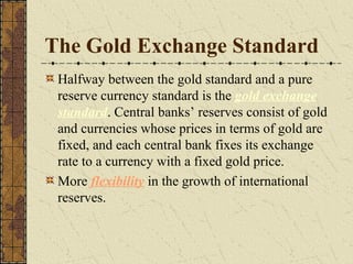 The Gold Exchange Standard
 Halfway between the gold standard and a pure
 reserve currency standard is the gold exchange
 standard. Central banks’ reserves consist of gold
 and currencies whose prices in terms of gold are
 fixed, and each central bank fixes its exchange
 rate to a currency with a fixed gold price.
 More flexibility in the growth of international
 reserves.
 