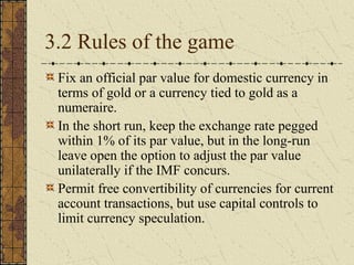 3.2 Rules of the game
 Fix an official par value for domestic currency in
 terms of gold or a currency tied to gold as a
 numeraire.
 In the short run, keep the exchange rate pegged
 within 1% of its par value, but in the long-run
 leave open the option to adjust the par value
 unilaterally if the IMF concurs.
 Permit free convertibility of currencies for current
 account transactions, but use capital controls to
 limit currency speculation.
 