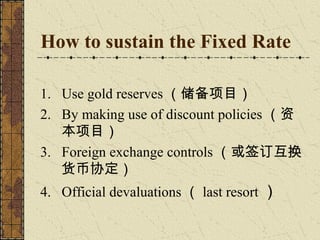 How to sustain the Fixed Rate

1. Use gold reserves （储备项目）
2. By making use of discount policies （资
   本项目）
3. Foreign exchange controls （或签订互换
   货币协定）
4. Official devaluations （ last resort ）
 