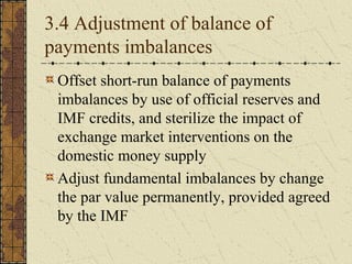 3.4 Adjustment of balance of
payments imbalances
 Offset short-run balance of payments
 imbalances by use of official reserves and
 IMF credits, and sterilize the impact of
 exchange market interventions on the
 domestic money supply
 Adjust fundamental imbalances by change
 the par value permanently, provided agreed
 by the IMF
 