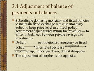 3.4 Adjustment of balance of
payments imbalances
 Subordinate domestic monetary and fiscal policies
 to maintain fixed exchange rate (use monetary
 policy to keep price level and fiscal policy---
 government expenditures minus tax revenues--- to
 offset imbalances between private savings and
 investment):
 Deficit         contractionary monetary or fiscal
 policy        price level decrease exchange rate fixed
 export go up, import go down, deficit disappear
 The adjustment of surplus is the opposite.
 