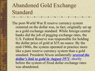 Abandoned Gold Exchange
Standard
The post-World War II reserve currency system
  centered on the dollar was, in fact, originally set up
  as a gold exchange standard. While foreign central
  banks did the job of pegging exchange rates, the
  U.S. Federal Reserve was responsible for holding
  the dollar price of gold at $35 an ounce. By the
  mid-1960s, the system operated in practice more
  like a pure reserve currency system than a gold
  standard. President Nixon unilaterally severed the
  dollar’s link to gold in August 1971, shortly
  before the system of fixed dollar exchange rates
  was abandoned.
 