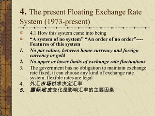 4. The present Floating Exchange Rate
System (1973-present)
     4.1 How this system came into being
     “A system of no system” “An order of no order”----
     Features of this system
1.   No par values, between home currency and foreign
     currency or gold
2.   No upper or lower limits of exchange rate fluctuations
3.   The government has no obligation to maintain exchange
     rate fixed, it can choose any kind of exchange rate
     system, flexible rates are legal
4.   外汇市场 供求决定汇率
5.   国际收支 变化是影响汇率的主要因素
 