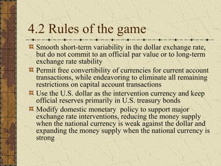 4.2 Rules of the game
 Smooth short-term variability in the dollar exchange rate,
 but do not commit to an official par value or to long-term
 exchange rate stability
 Permit free convertibility of currencies for current account
 transactions, while endeavoring to eliminate all remaining
 restrictions on capital account transactions
 Use the U.S. dollar as the intervention currency and keep
 official reserves primarily in U.S. treasury bonds
 Modify domestic monetary policy to support major
 exchange rate interventions, reducing the money supply
 when the national currency is weak against the dollar and
 expanding the money supply when the national currency is
 strong
 