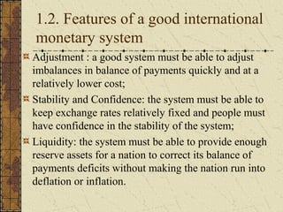 1.2. Features of a good international
monetary system
Adjustment : a good system must be able to adjust
imbalances in balance of payments quickly and at a
relatively lower cost;
Stability and Confidence: the system must be able to
keep exchange rates relatively fixed and people must
have confidence in the stability of the system;
Liquidity: the system must be able to provide enough
reserve assets for a nation to correct its balance of
payments deficits without making the nation run into
deflation or inflation.
 