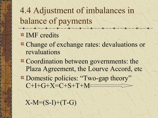 4.4 Adjustment of imbalances in
balance of payments
 IMF credits
 Change of exchange rates: devaluations or
 revaluations
 Coordination between governments: the
 Plaza Agreement, the Lourve Accord, etc
 Domestic policies: “Two-gap theory”
 C+I+G+X=C+S+T+M

 X-M=(S-I)+(T-G)
 