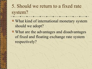 5. Should we return to a fixed rate
system?
 What kind of international monetary system
 should we adopt?
 What are the advantages and disadvantages
 of fixed and floating exchange rate system
 respectively?
 