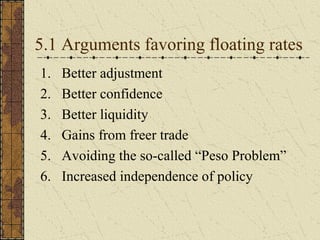 5.1 Arguments favoring floating rates
1.   Better adjustment
2.   Better confidence
3.   Better liquidity
4.   Gains from freer trade
5.   Avoiding the so-called “Peso Problem”
6.   Increased independence of policy
 