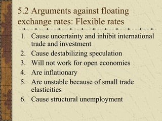 5.2 Arguments against floating
exchange rates: Flexible rates
1. Cause uncertainty and inhibit international
   trade and investment
2. Cause destabilizing speculation
3. Will not work for open economies
4. Are inflationary
5. Are unstable because of small trade
   elasticities
6. Cause structural unemployment
 