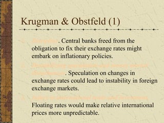 Krugman & Obstfeld (1)
1. Discipline. Central banks freed from the
   obligation to fix their exchange rates might
   embark on inflationary policies.
2. Destabilizing speculation and money market
   disturbances. Speculation on changes in
   exchange rates could lead to instability in foreign
   exchange markets.
3. Injury to international trade and investment.
   Floating rates would make relative international
   prices more unpredictable.
 