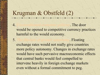 Krugman & Obstfeld (2)
4. Uncoordinated economic policies. The door
   would be opened to competitive currency practices
   harmful to the would economy.
5. The illusion of greater autonomy. Floating
   exchange rates would not really give countries
   more policy autonomy. Changes in exchange rates
   would have such pervasive macroeconomic effects
   that central banks would feel compelled to
   intervene heavily in foreign exchange markets
   even without a formal commitment to peg.
 
