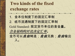 Two kinds of the fixed
exchange rates
1. 金本位制度下的固定汇率制
2. 纸币流通制度下的固定汇率制
Gold Standard: 规定货币单位的含金量。
含金量的的对 比决定汇 率。
金币可以自由 铸造；自由 兑换；自由 输出
   入。
 