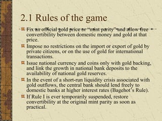 2.1 Rules of the game
 Fix an official gold price or “mint parity” and allow free
 convertibility between domestic money and gold at that
 price.
 Impose no restrictions on the import or export of gold by
 private citizens, or on the use of gold for international
 transactions.
 Issue national currency and coins only with gold backing,
 and link the growth in national bank deposits to the
 availability of national gold reserves.
 In the event of a short-run liquidity crisis associated with
 gold outflows, the central bank should lend freely to
 domestic banks at higher interest rates (Bagehot’s Rule).
 If Rule I is ever temporarily suspended, restore
 convertibility at the original mint parity as soon as
 practical.
 