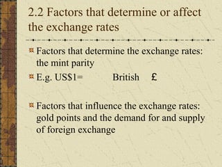 2.2 Factors that determine or affect
the exchange rates
 Factors that determine the exchange rates:
 the mint parity
 E.g. US$1=         British ￡

 Factors that influence the exchange rates:
 gold points and the demand for and supply
 of foreign exchange
 