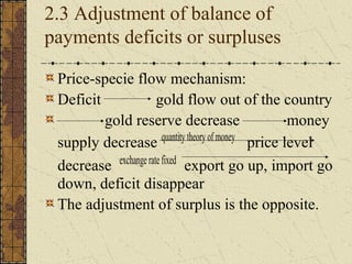 2.3 Adjustment of balance of
payments deficits or surpluses

 Price-specie flow mechanism:
 Deficit               gold flow out of the country
         gold reserve decrease                           money
                         quantity theory of money
 supply decrease                                  price level
           exchange rate fixed
 decrease                        export go up, import go
 down, deficit disappear
 The adjustment of surplus is the opposite.
 