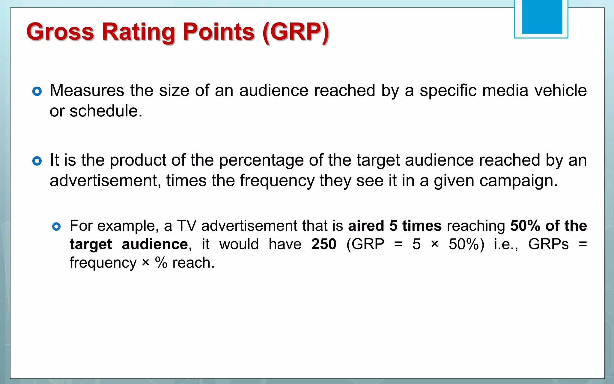 Gross Rating Points (GRP)
 Measures the size of an audience reached by a specific media vehicle
or schedule.
 It is the product of the percentage of the target audience reached by an
advertisement, times the frequency they see it in a given campaign.
 For example, a TV advertisement that is aired 5 times reaching 50% of the
target audience, it would have 250 (GRP = 5 × 50%) i.e., GRPs =
frequency × % reach.
 