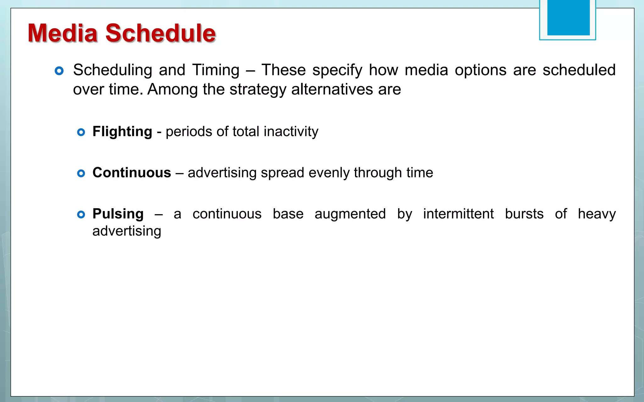 Media Schedule
 Scheduling and Timing – These specify how media options are scheduled
over time. Among the strategy alternatives are
 Flighting - periods of total inactivity
 Continuous – advertising spread evenly through time
 Pulsing – a continuous base augmented by intermittent bursts of heavy
advertising
 