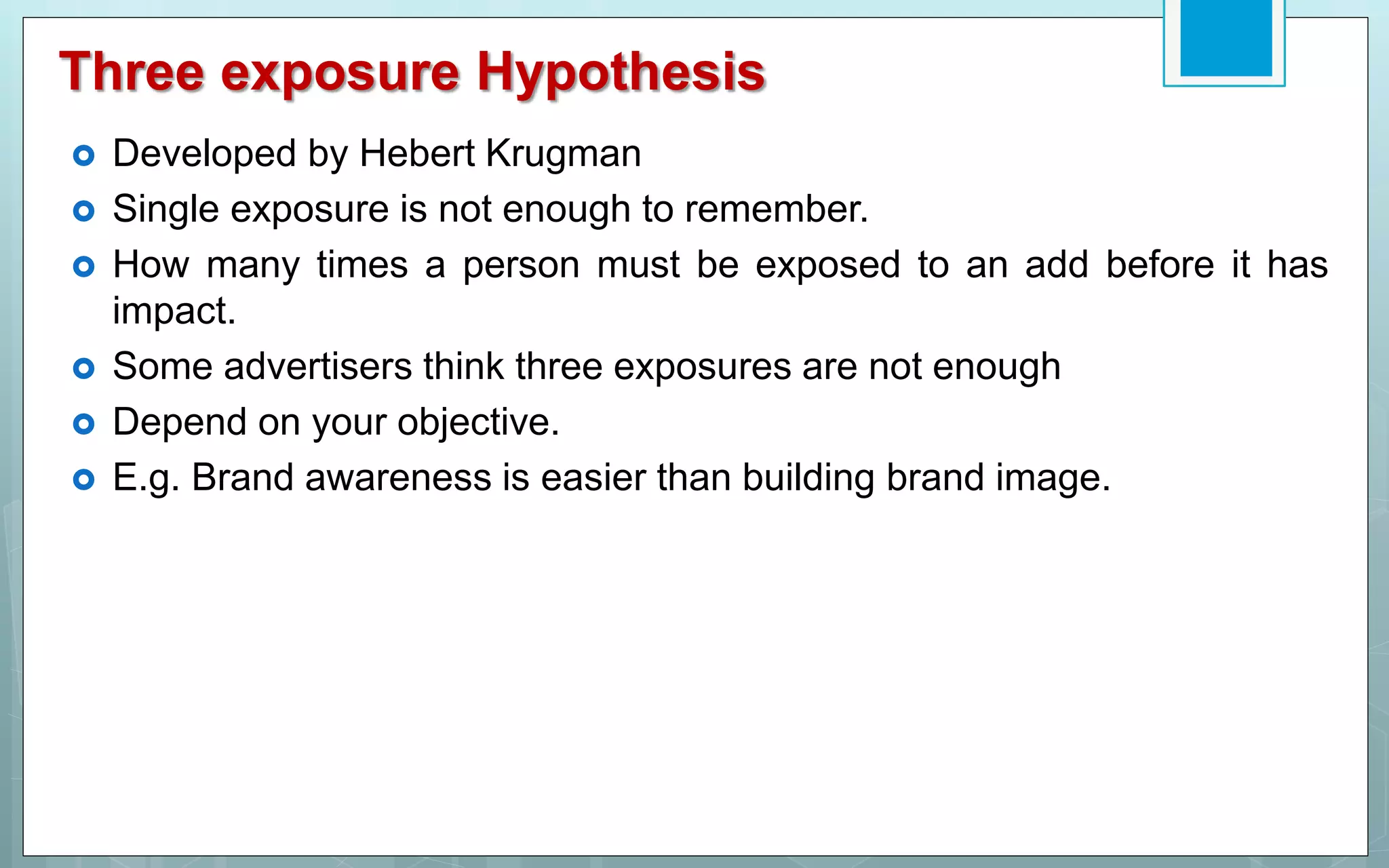 Three exposure Hypothesis
 Developed by Hebert Krugman
 Single exposure is not enough to remember.
 How many times a person must be exposed to an add before it has
impact.
 Some advertisers think three exposures are not enough
 Depend on your objective.
 E.g. Brand awareness is easier than building brand image.
 
