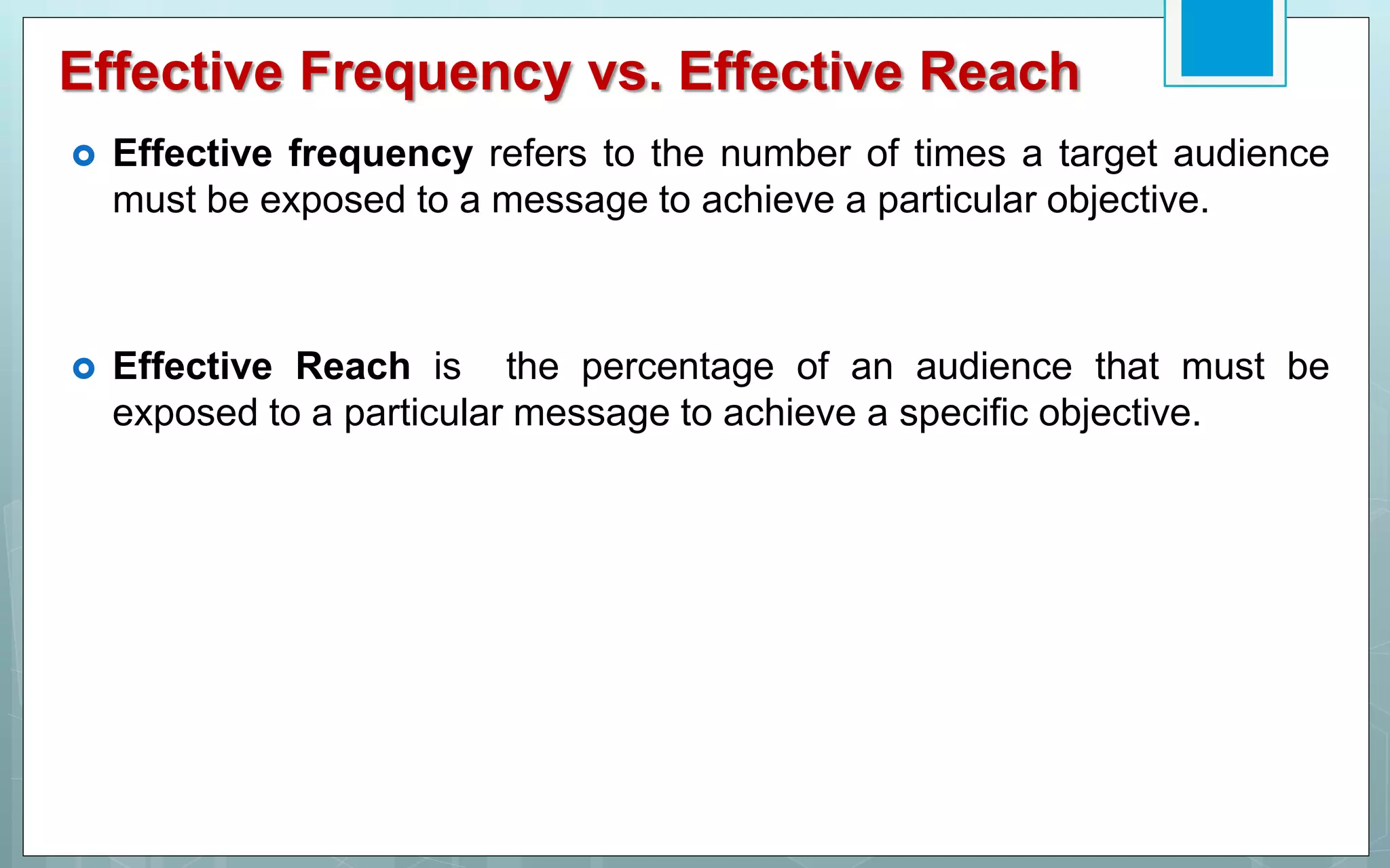 Effective Frequency vs. Effective Reach
 Effective frequency refers to the number of times a target audience
must be exposed to a message to achieve a particular objective.
 Effective Reach is the percentage of an audience that must be
exposed to a particular message to achieve a specific objective.
 