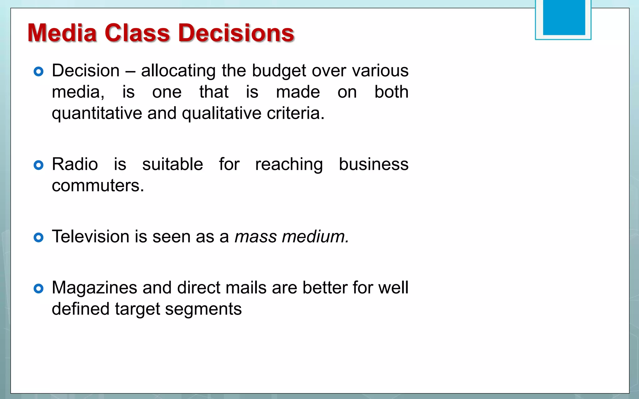 Media Class Decisions
 Decision – allocating the budget over various
media, is one that is made on both
quantitative and qualitative criteria.
 Radio is suitable for reaching business
commuters.
 Television is seen as a mass medium.
 Magazines and direct mails are better for well
defined target segments
 