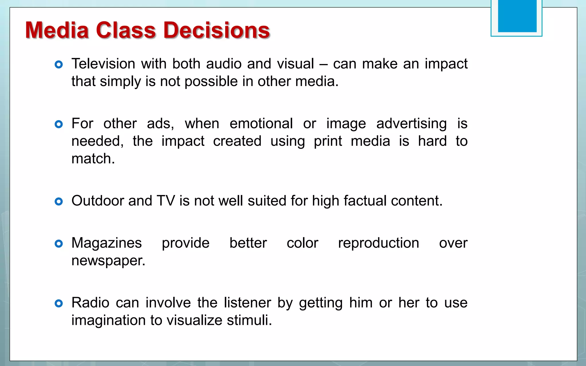 Media Class Decisions
 Television with both audio and visual – can make an impact
that simply is not possible in other media.
 For other ads, when emotional or image advertising is
needed, the impact created using print media is hard to
match.
 Outdoor and TV is not well suited for high factual content.
 Magazines provide better color reproduction over
newspaper.
 Radio can involve the listener by getting him or her to use
imagination to visualize stimuli.
 