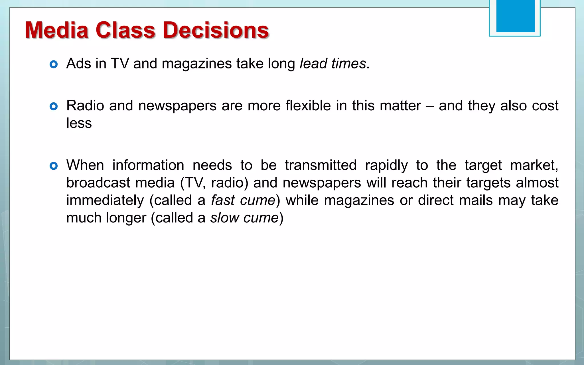 Media Class Decisions
 Ads in TV and magazines take long lead times.
 Radio and newspapers are more flexible in this matter – and they also cost
less
 When information needs to be transmitted rapidly to the target market,
broadcast media (TV, radio) and newspapers will reach their targets almost
immediately (called a fast cume) while magazines or direct mails may take
much longer (called a slow cume)
 