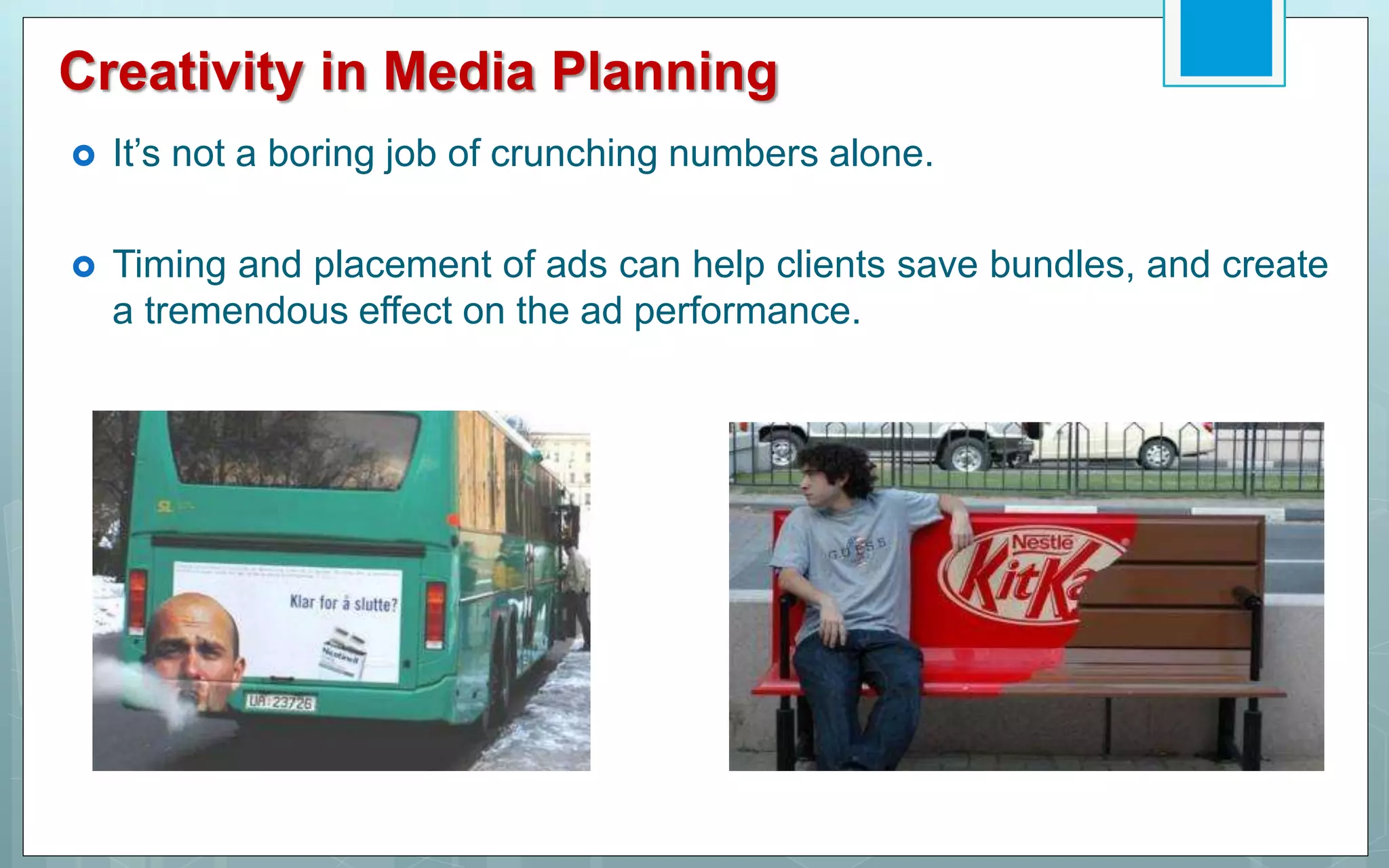 Creativity in Media Planning
 It’s not a boring job of crunching numbers alone.
 Timing and placement of ads can help clients save bundles, and create
a tremendous effect on the ad performance.
 