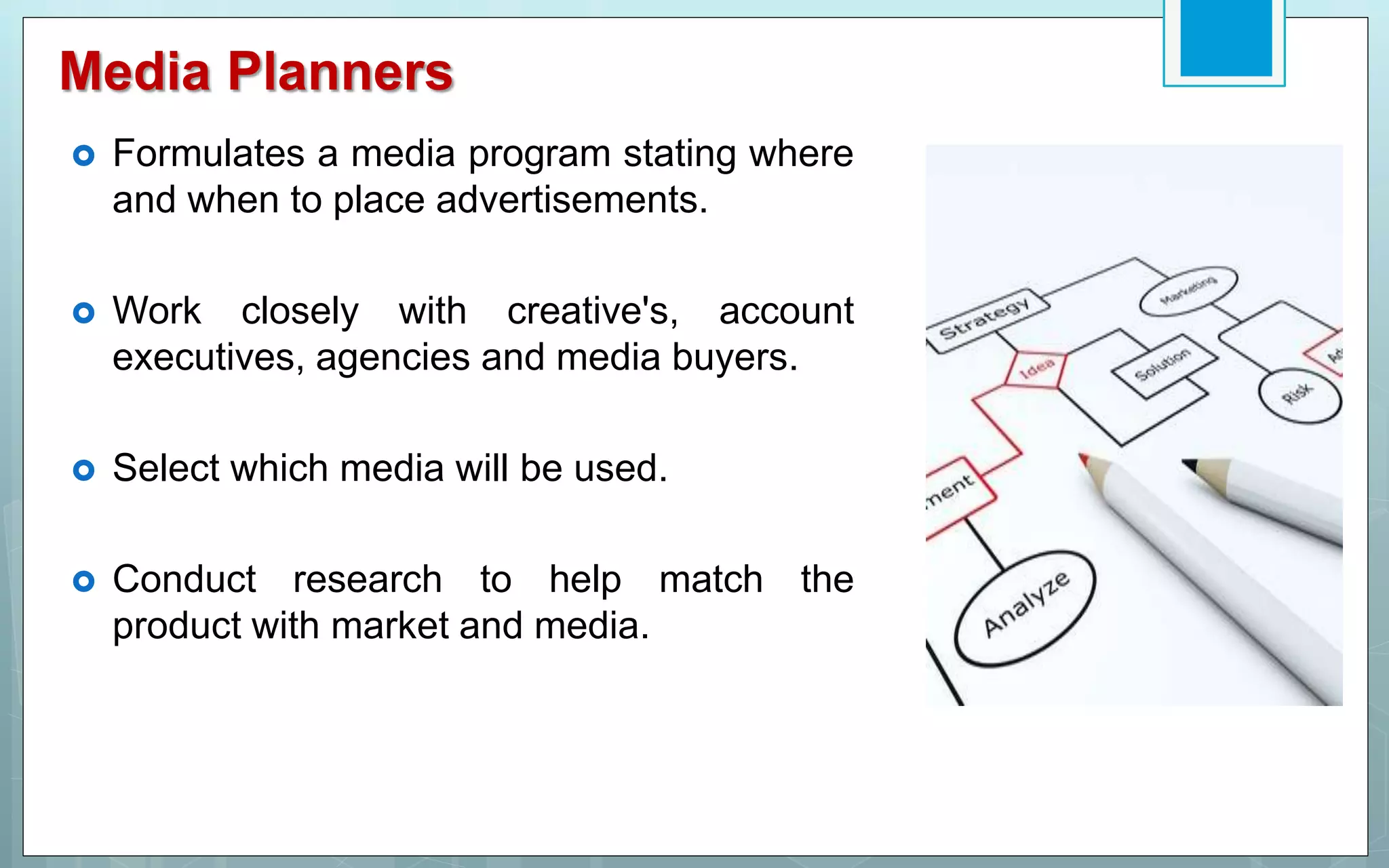 Media Planners
 Formulates a media program stating where
and when to place advertisements.
 Work closely with creative's, account
executives, agencies and media buyers.
 Select which media will be used.
 Conduct research to help match the
product with market and media.
 