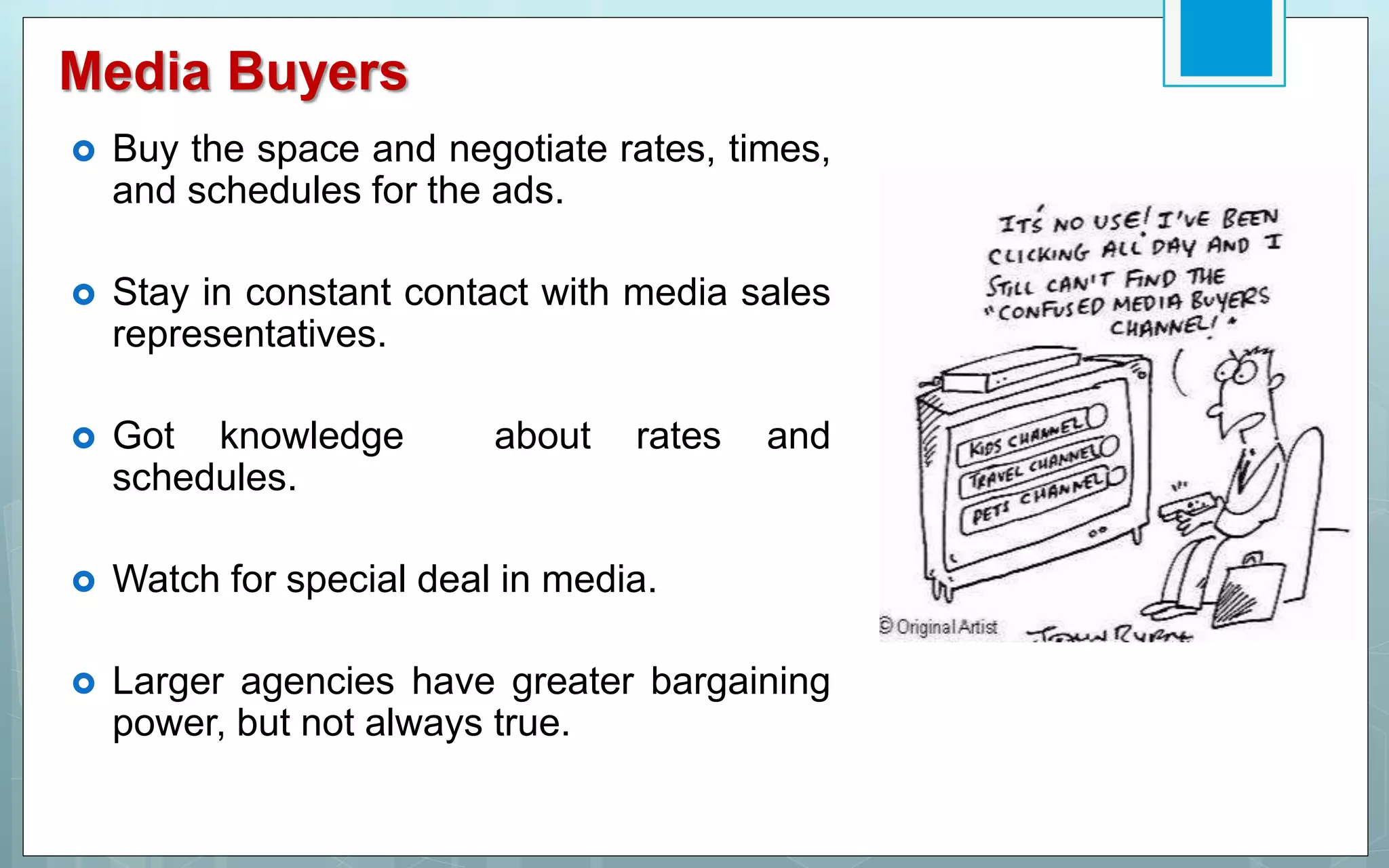 Media Buyers
 Buy the space and negotiate rates, times,
and schedules for the ads.
 Stay in constant contact with media sales
representatives.
 Got knowledge about rates and
schedules.
 Watch for special deal in media.
 Larger agencies have greater bargaining
power, but not always true.
 