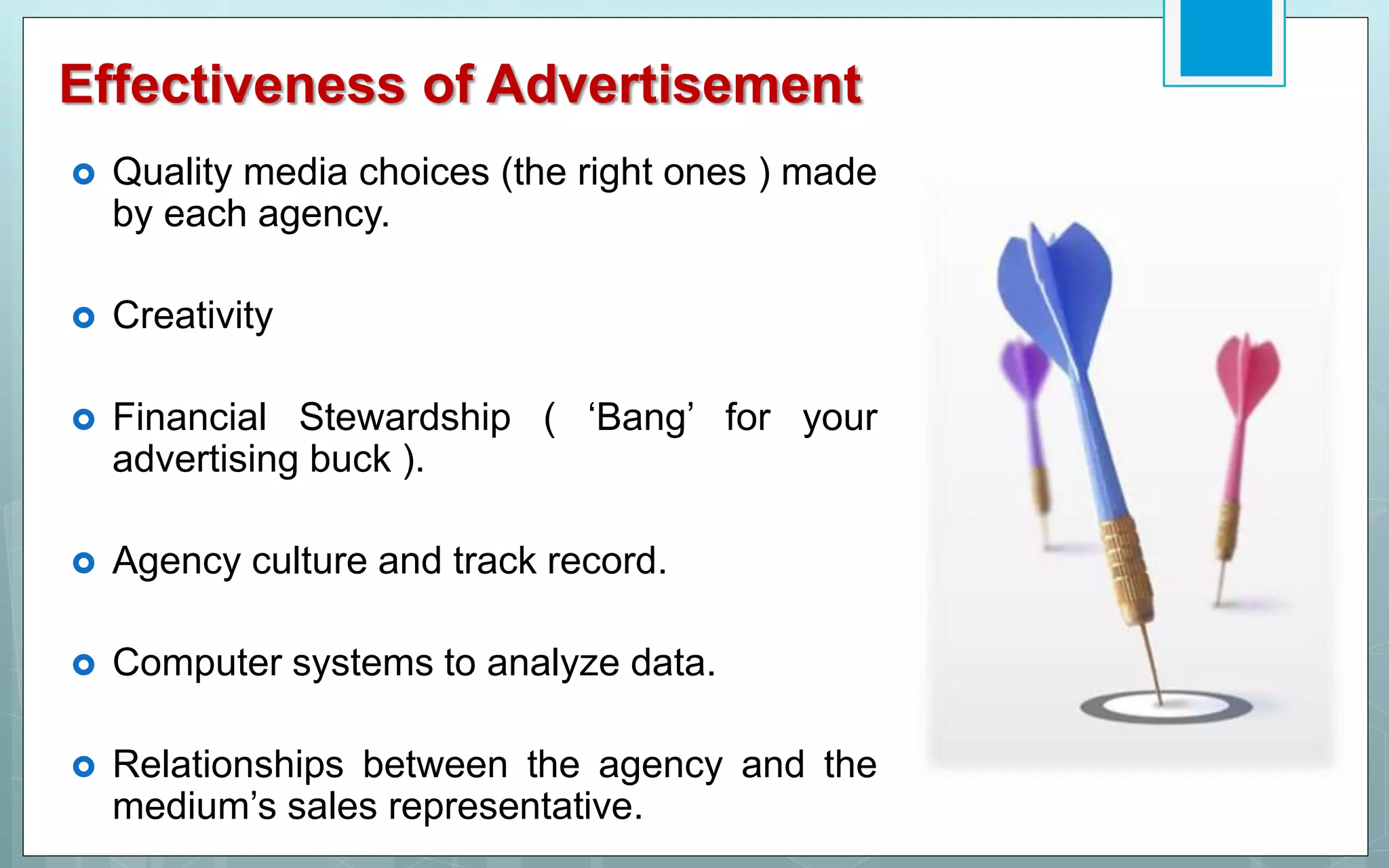 Effectiveness of Advertisement
 Quality media choices (the right ones ) made
by each agency.
 Creativity
 Financial Stewardship ( ‘Bang’ for your
advertising buck ).
 Agency culture and track record.
 Computer systems to analyze data.
 Relationships between the agency and the
medium’s sales representative.
 