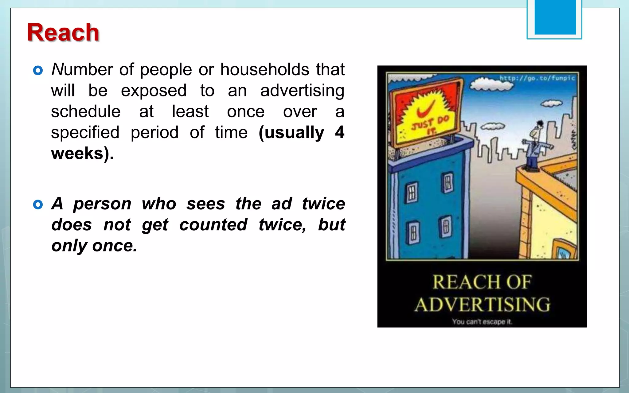 Reach
 Number of people or households that
will be exposed to an advertising
schedule at least once over a
specified period of time (usually 4
weeks).
 A person who sees the ad twice
does not get counted twice, but
only once.
 