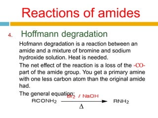 Reactions of amides
4. Hoffmann degradation
Hofmann degradation is a reaction between an
amide and a mixture of bromine and sodium
hydroxide solution. Heat is needed.
The net effect of the reaction is a loss of the -CO-
part of the amide group. You get a primary amine
with one less carbon atom than the original amide
had.
The general equation:
∆
 
