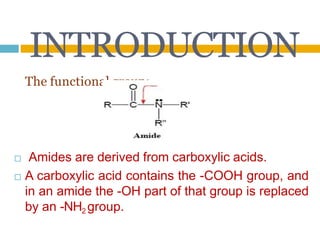 INTRODUCTION
The functional group:
□ Amides are derived from carboxylic acids.
□ A carboxylic acid contains the -COOH group, and
in an amide the -OH part of that group is replaced
by an -NH2 group.
 