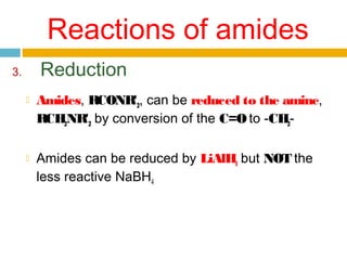 Reactions of amides
Reduction

3.




Amides, RCONR'2, can be reduced to the amine,
RCH2NR'2 by conversion of the C=O to -CH2Amides can be reduced by LiAlH4 but NOT the
less reactive NaBH4

 