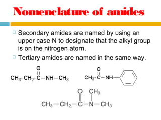 Nomenclature of amides




Secondary amides are named by using an
upper case N to designate that the alkyl group
is on the nitrogen atom.
Tertiary amides are named in the same way.

 