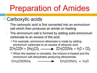 Preparation of Amides


Carboxylic acids




The carboxylic acid is first converted into an ammonium
salt which then produces an amide on heating.
The ammonium salt is formed by adding solid ammonium
carbonate to an excess of the acid.


For example, ammonium ethanoate is made by adding
ammonium carbonate to an excess of ethanoic acid.



When the reaction is complete, the mixture is heated and the
ammonium salt dehydrates producing ethanamide.

 